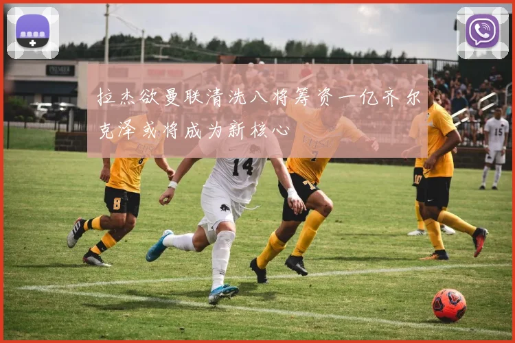 拉杰欲曼联清洗八将筹资一亿齐尔克泽或将成为新核心