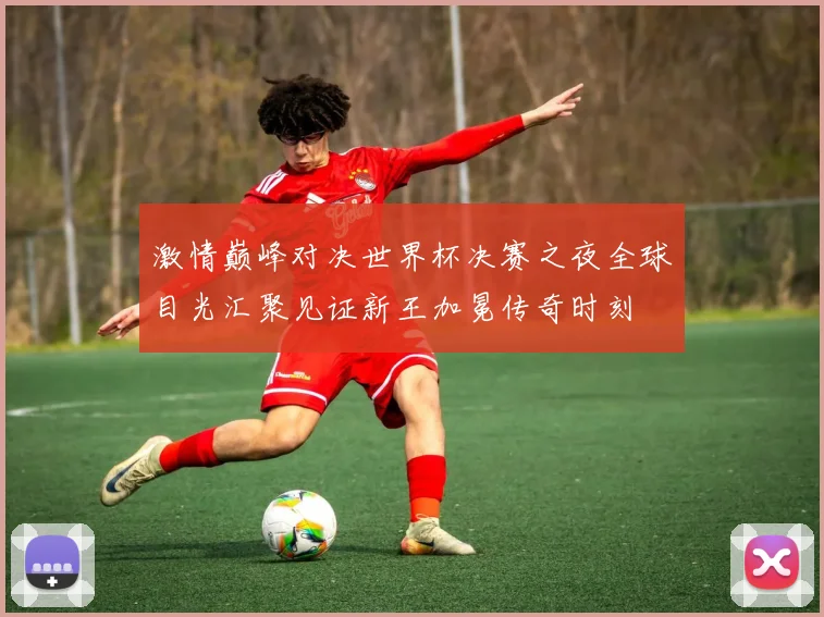 激情巅峰对决世界杯决赛之夜全球目光汇聚见证新王加冕传奇时刻