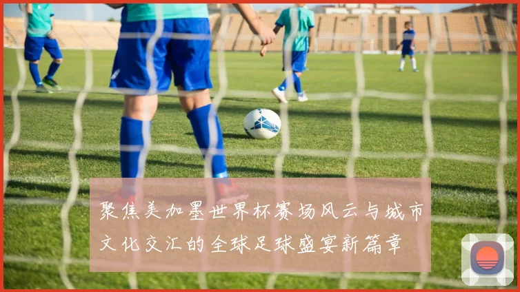 聚焦美加墨世界杯赛场风云与城市文化交汇的全球足球盛宴新篇章