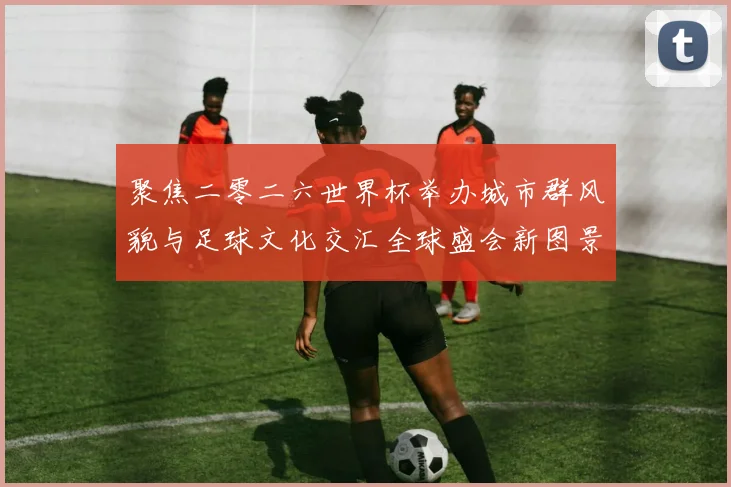 聚焦二零二六世界杯举办城市群风貌与足球文化交汇全球盛会新图景