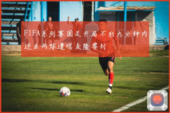 FIFA系列赛国足开局不利九分钟内连丢两球遭喀麦隆零封