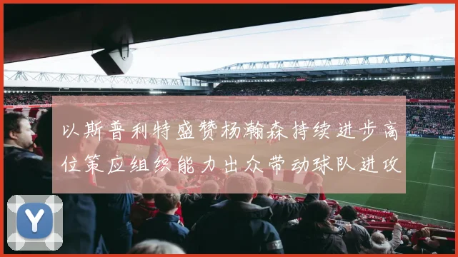 以斯普利特盛赞杨瀚森持续进步高位策应组织能力出众带动球队进攻