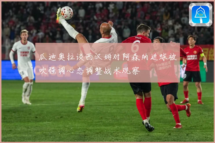 瓜迪奥拉谈西汉姆对阿森纳进球被吹强调心态调整战术观察