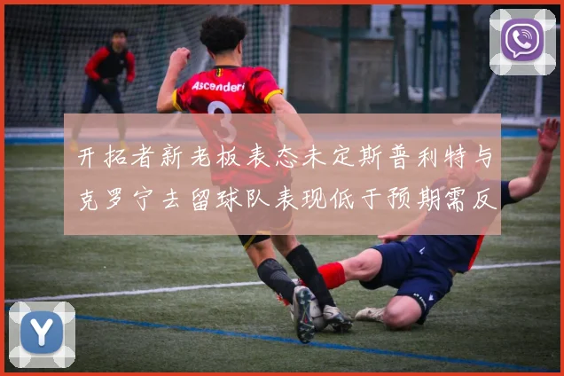 开拓者新老板表态未定斯普利特与克罗宁去留球队表现低于预期需反思
