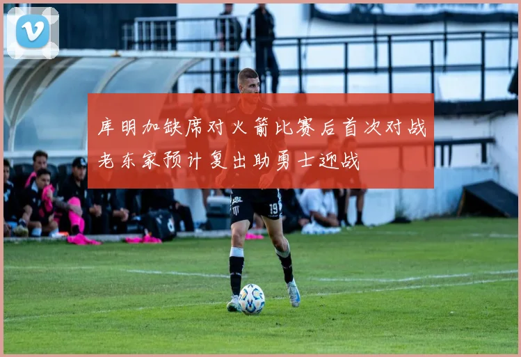 库明加缺席对火箭比赛后首次对战老东家预计复出助勇士迎战