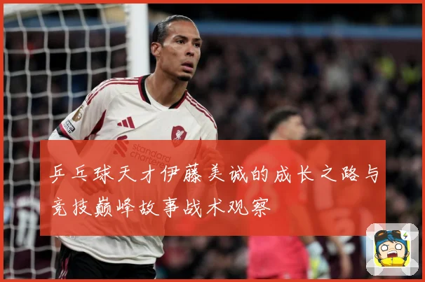 乒乓球天才伊藤美诚的成长之路与竞技巅峰故事战术观察