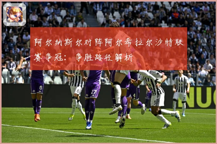 阿尔纳斯尔对阵阿尔希拉尔沙特联赛争冠：争胜路径解析