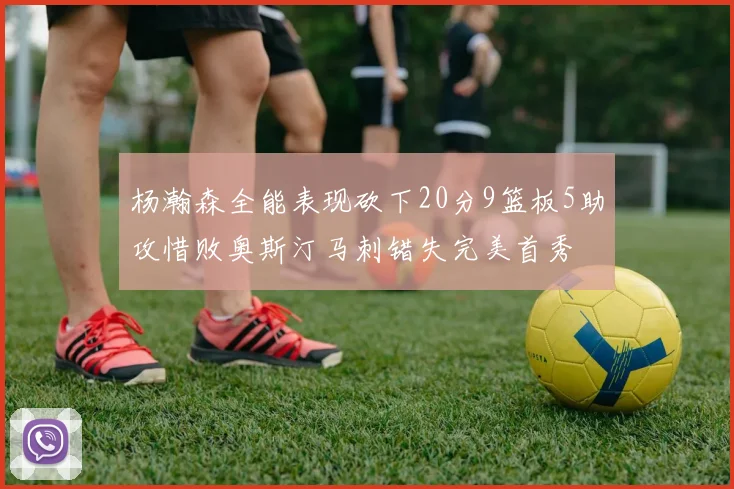 杨瀚森全能表现砍下20分9篮板5助攻惜败奥斯汀马刺错失完美首秀