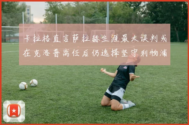 卡拉格直言萨拉赫生涯最大误判或在克洛普离任后仍选择坚守利物浦