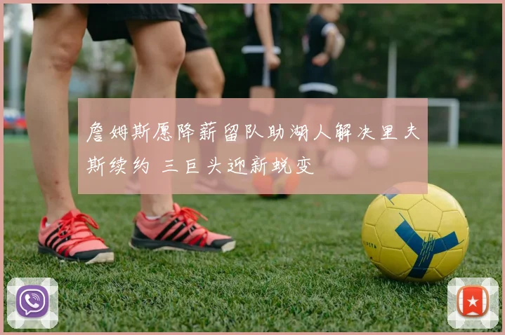 詹姆斯愿降薪留队助湖人解决里夫斯续约 三巨头迎新蜕变