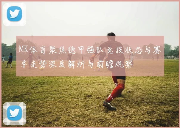 MK体育聚焦德甲强队竞技状态与赛季走势深度解析与前瞻观察