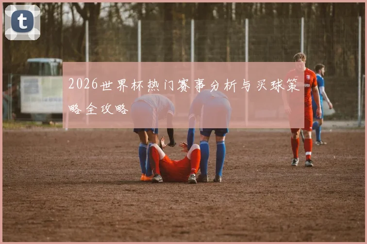 2026世界杯热门赛事分析与买球策略全攻略