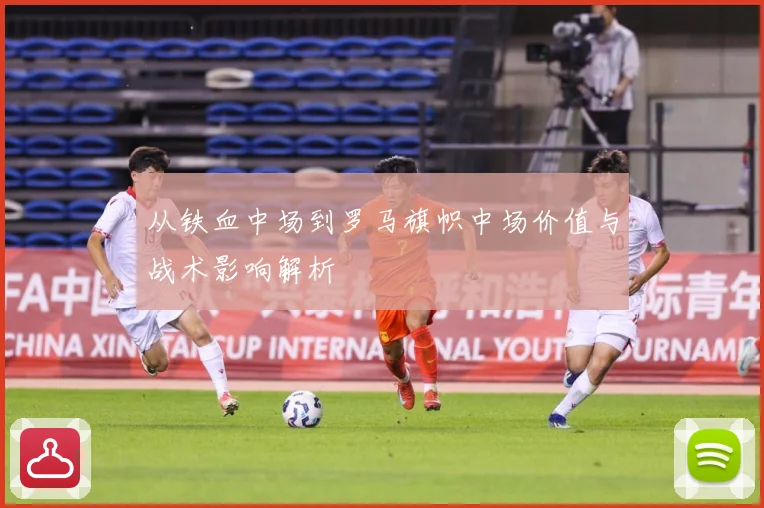 从铁血中场到罗马旗帜中场价值与战术影响解析